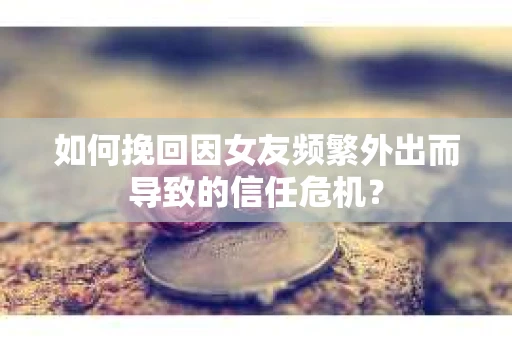 如何挽回因女友频繁外出而导致的信任危机？