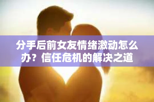 分手后前女友情绪激动怎么办？信任危机的解决之道