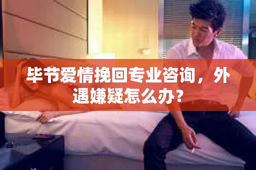 毕节爱情挽回专业咨询，外遇嫌疑怎么办？
