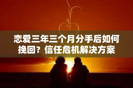恋爱三年三个月分手后如何挽回？信任危机解决方案