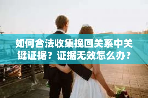如何合法收集挽回关系中关键证据？证据无效怎么办？