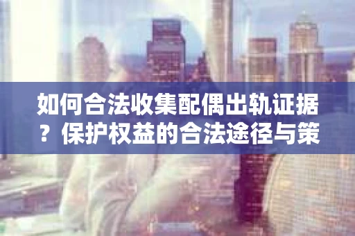 如何合法收集配偶出轨证据？保护权益的合法途径与策略