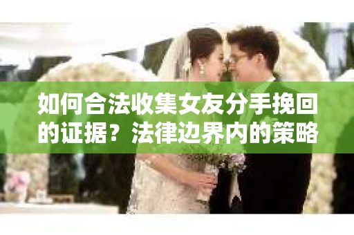 如何合法收集女友分手挽回的证据？法律边界内的策略与技巧