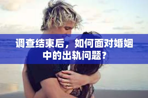 调查结束后,如何面对婚姻中的出轨问题? 调查结束后,如何面对婚姻中的出轨问题?