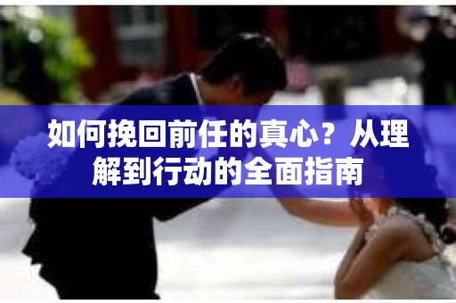 如何挽回前任的真心？从理解到行动的全面指南