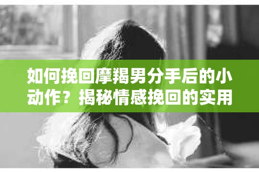 如何挽回摩羯男分手后的小动作？揭秘情感挽回的实用策略