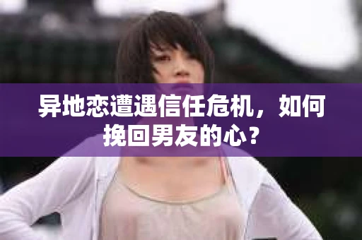 异地恋遭遇信任危机，如何挽回男友的心？