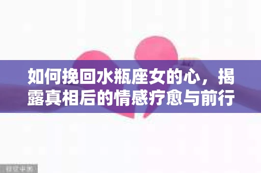 如何挽回水瓶座女的心，揭露真相后的情感疗愈与前行计划