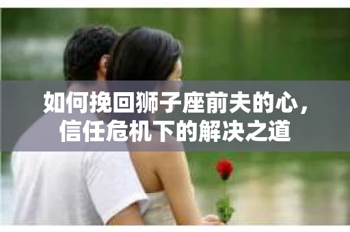 如何挽回狮子座前夫的心,信任危机下的解决之道 如何挽回狮子座前夫的心,信任危机下的解决之道