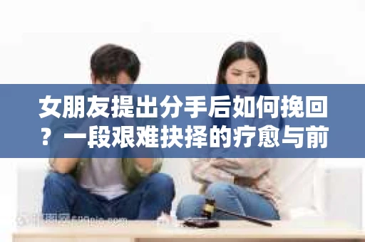 女朋友提出分手后如何挽回?一段艰难抉择的疗愈与前行之路 女朋友提出分手后如何挽回?一段艰难抉择的疗愈与前行之路