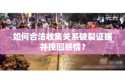 如何合法收集关系破裂证据并挽回感情？