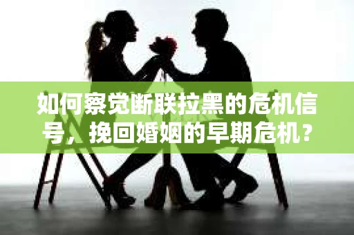 如何察觉断联拉黑的危机信号，挽回婚姻的早期危机？