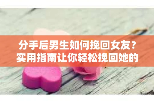 分手后男生如何挽回女友？实用指南让你轻松挽回她的心