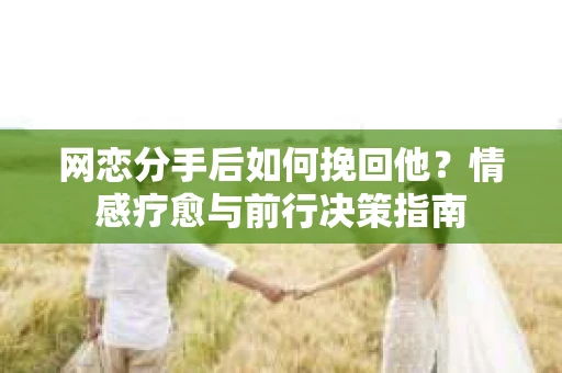 网恋分手后如何挽回他？情感疗愈与前行决策指南