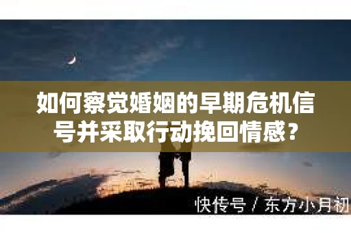 如何察觉婚姻的早期危机信号并采取行动挽回情感？