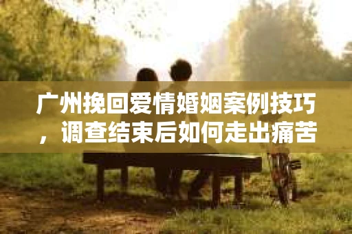 广州挽回爱情婚姻案例技巧，调查结束后如何走出痛苦并做出明智决策？