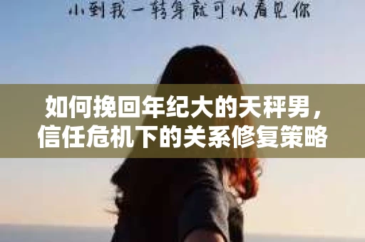 如何挽回年纪大的天秤男，信任危机下的关系修复策略