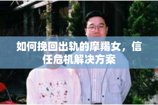 如何挽回出轨的摩羯女，信任危机解决方案