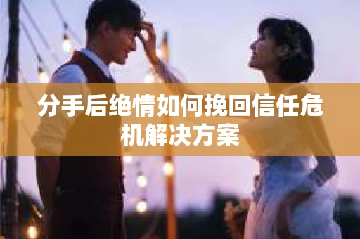 分手后绝情如何挽回信任危机解决方案
