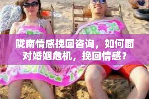 陇南情感挽回咨询，如何面对婚姻危机，挽回情感？