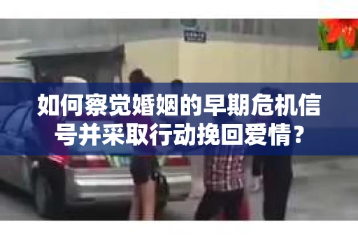 如何察觉婚姻的早期危机信号并采取行动挽回爱情？