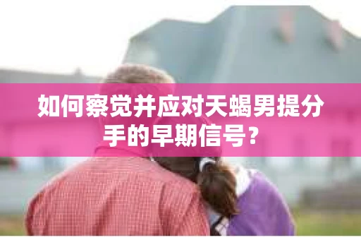 如何察觉并应对天蝎男提分手的早期信号? 如何察觉并应对天蝎男提分手的早期信号?