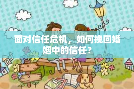 面对信任危机，如何挽回婚姻中的信任？