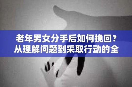 老年男女分手后如何挽回？从理解问题到采取行动的全面指南
