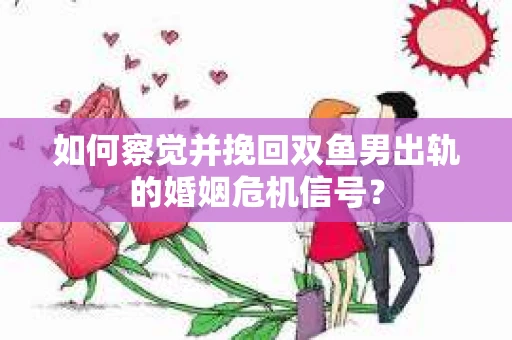 如何察觉并挽回双鱼男出轨的婚姻危机信号？