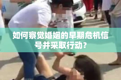如何察觉婚姻的早期危机信号并采取行动？
