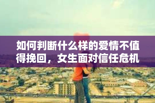 如何判断什么样的爱情不值得挽回，女生面对信任危机怎么办？