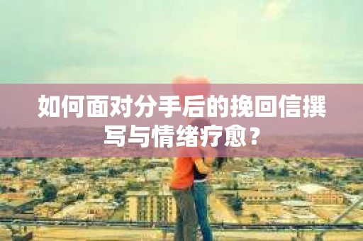 如何面对分手后的挽回信撰写与情绪疗愈？