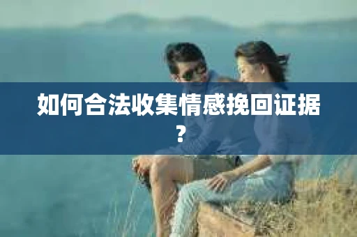 如何合法收集情感挽回证据？