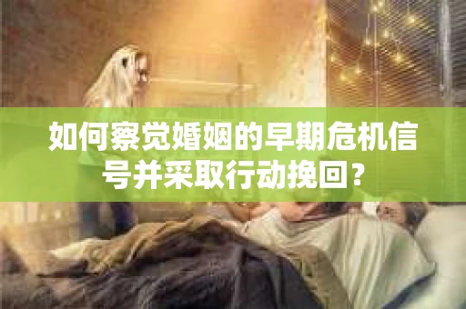 如何察觉婚姻的早期危机信号并采取行动挽回？