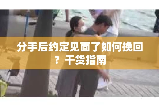 分手后约定见面了如何挽回？干货指南