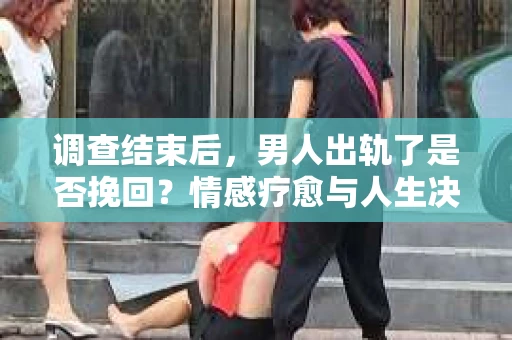 调查结束后，男人出轨了是否挽回？情感疗愈与人生决策的干货指南