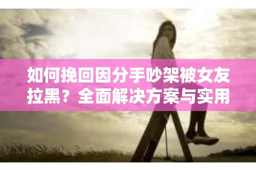 如何挽回因分手吵架被女友拉黑？全面解决方案与实用建议