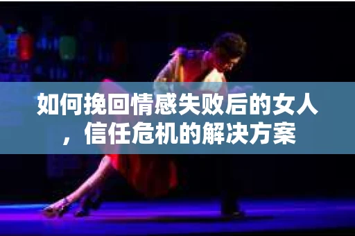 如何挽回情感失败后的女人，信任危机的解决方案