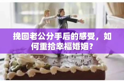 挽回老公分手后的感受，如何重拾幸福婚姻？