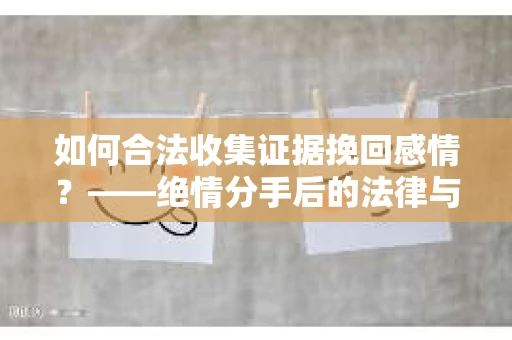 如何合法收集证据挽回感情？——绝情分手后的法律与取证策略
