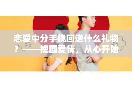 恋爱中分手挽回送什么礼物？——挽回爱情，从心开始