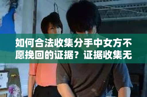 如何合法收集分手中女方不愿挽回的证据？证据收集无效怎么办？