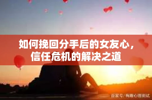 如何挽回分手后的女友心，信任危机的解决之道