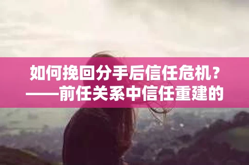 如何挽回分手后信任危机？——前任关系中信任重建的实用指南