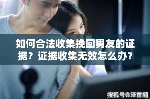 如何合法收集挽回男友的证据？证据收集无效怎么办？