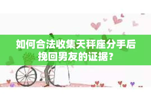 如何合法收集天秤座分手后挽回男友的证据？