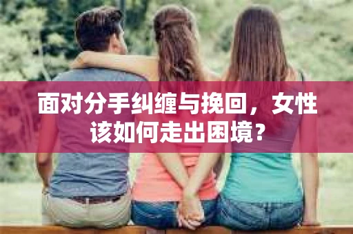 面对分手纠缠与挽回，女性该如何走出困境？