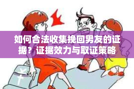 如何合法收集挽回男友的证据？证据效力与取证策略