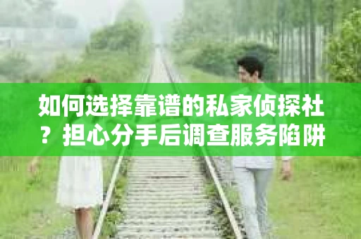 如何选择靠谱的私家侦探社？担心分手后调查服务陷阱怎么办？