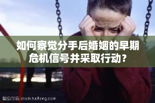 如何察觉分手后婚姻的早期危机信号并采取行动? 如何察觉分手后婚姻的早期危机信号并采取行动?